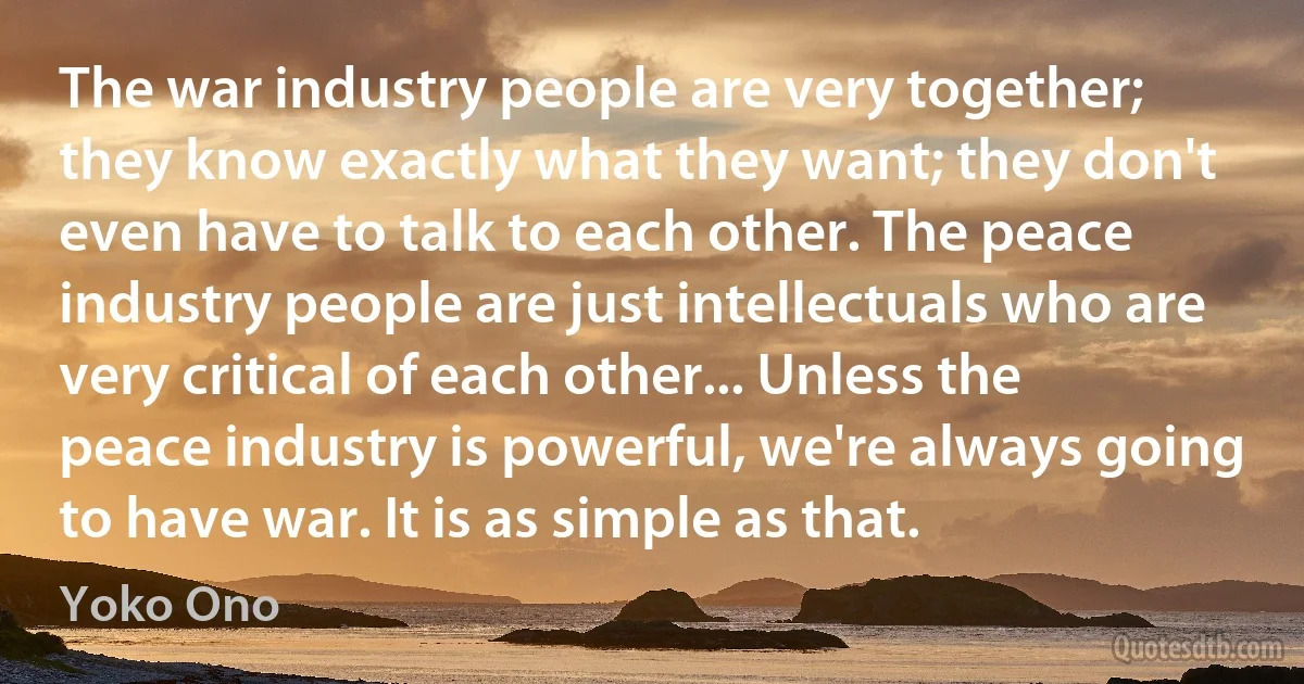 The war industry people are very together; they know exactly what they want; they don't even have to talk to each other. The peace industry people are just intellectuals who are very critical of each other... Unless the peace industry is powerful, we're always going to have war. It is as simple as that. (Yoko Ono)