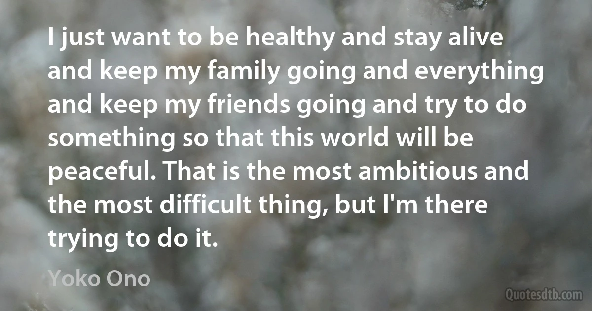 I just want to be healthy and stay alive and keep my family going and everything and keep my friends going and try to do something so that this world will be peaceful. That is the most ambitious and the most difficult thing, but I'm there trying to do it. (Yoko Ono)