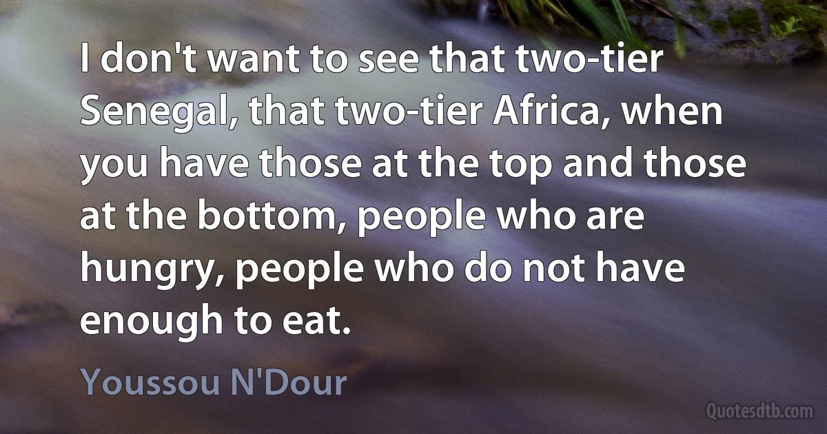 I don't want to see that two-tier Senegal, that two-tier Africa, when you have those at the top and those at the bottom, people who are hungry, people who do not have enough to eat. (Youssou N'Dour)