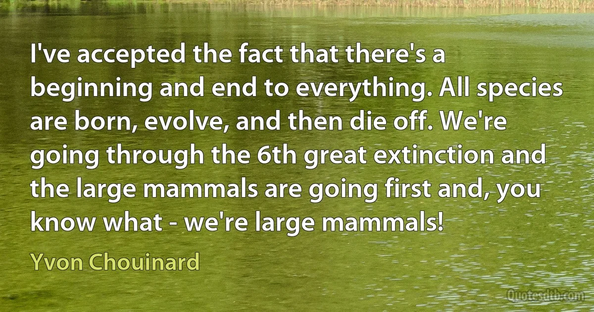 I've accepted the fact that there's a beginning and end to everything. All species are born, evolve, and then die off. We're going through the 6th great extinction and the large mammals are going first and, you know what - we're large mammals! (Yvon Chouinard)