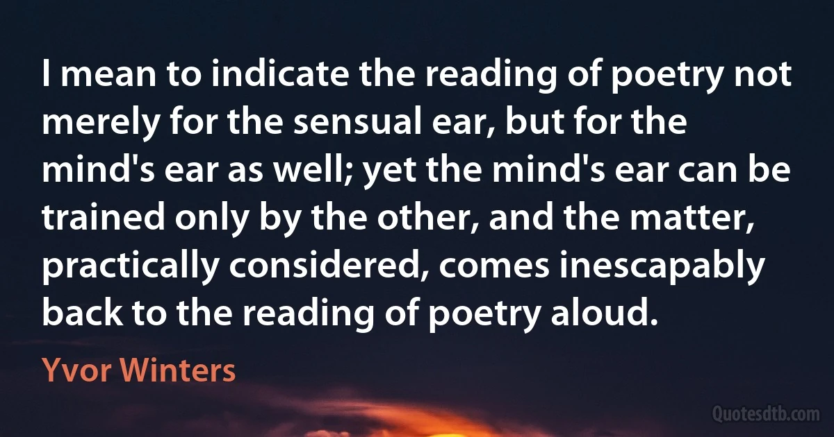 I mean to indicate the reading of poetry not merely for the sensual ear, but for the mind's ear as well; yet the mind's ear can be trained only by the other, and the matter, practically considered, comes inescapably back to the reading of poetry aloud. (Yvor Winters)