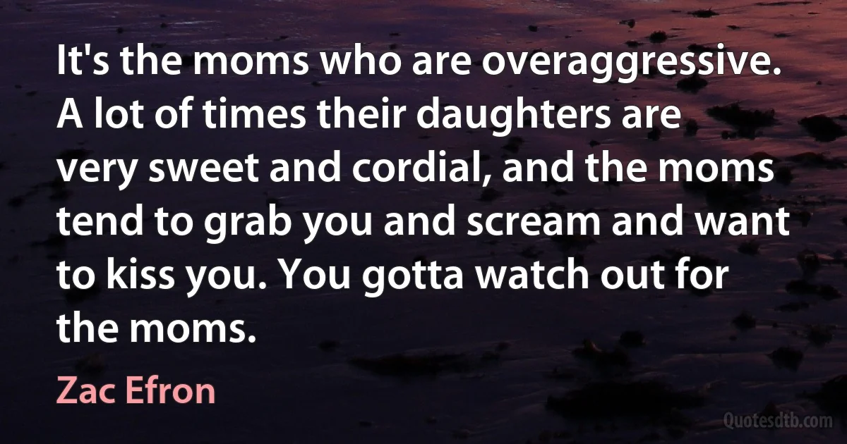 It's the moms who are overaggressive. A lot of times their daughters are very sweet and cordial, and the moms tend to grab you and scream and want to kiss you. You gotta watch out for the moms. (Zac Efron)