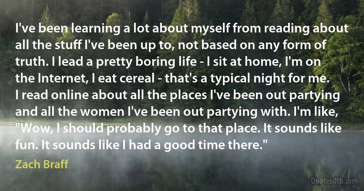 I've been learning a lot about myself from reading about all the stuff I've been up to, not based on any form of truth. I lead a pretty boring life - I sit at home, I'm on the Internet, I eat cereal - that's a typical night for me.
I read online about all the places I've been out partying and all the women I've been out partying with. I'm like, "Wow, I should probably go to that place. It sounds like fun. It sounds like I had a good time there." (Zach Braff)