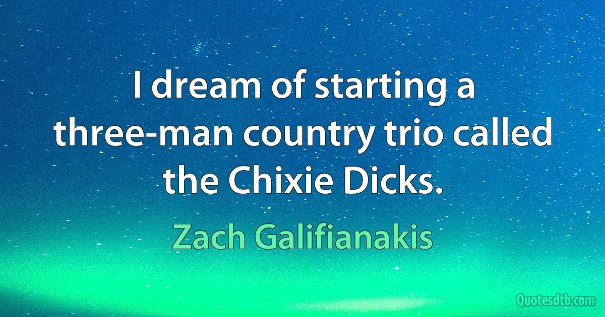 I dream of starting a three-man country trio called the Chixie Dicks. (Zach Galifianakis)