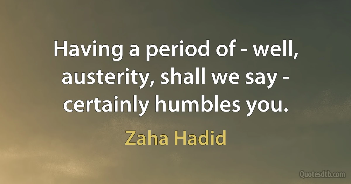 Having a period of - well, austerity, shall we say - certainly humbles you. (Zaha Hadid)