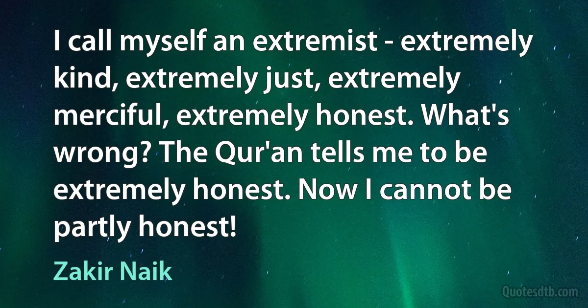 I call myself an extremist - extremely kind, extremely just, extremely merciful, extremely honest. What's wrong? The Qur'an tells me to be extremely honest. Now I cannot be partly honest! (Zakir Naik)