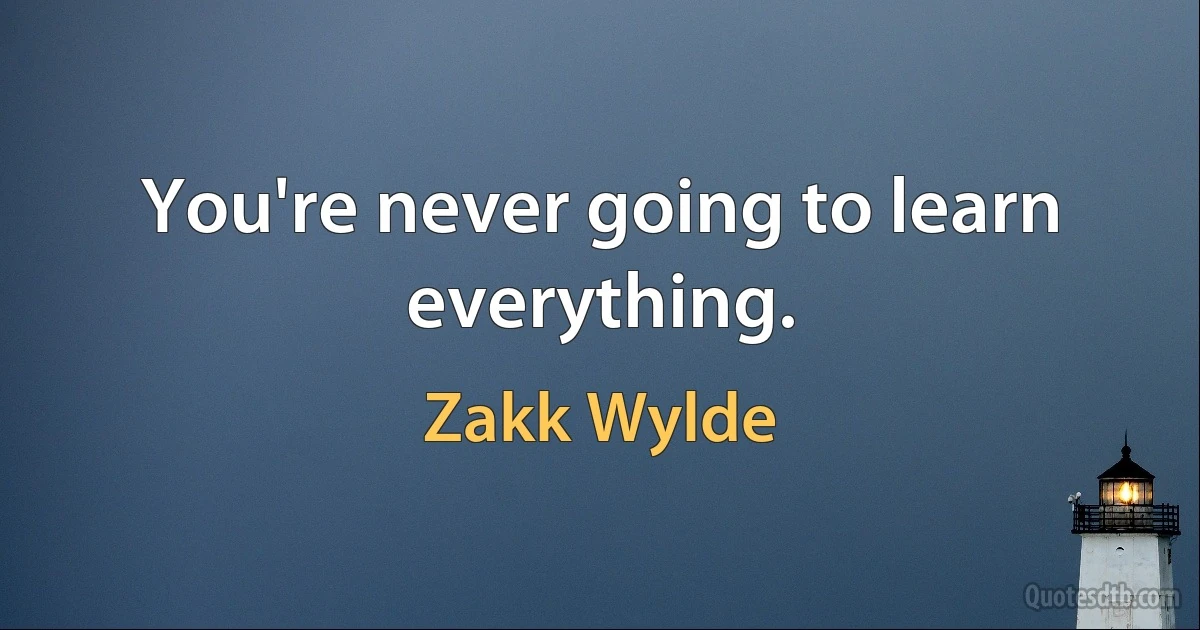 You're never going to learn everything. (Zakk Wylde)