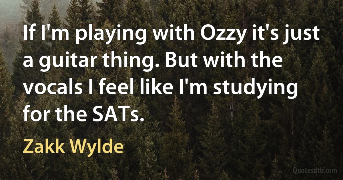 If I'm playing with Ozzy it's just a guitar thing. But with the vocals I feel like I'm studying for the SATs. (Zakk Wylde)