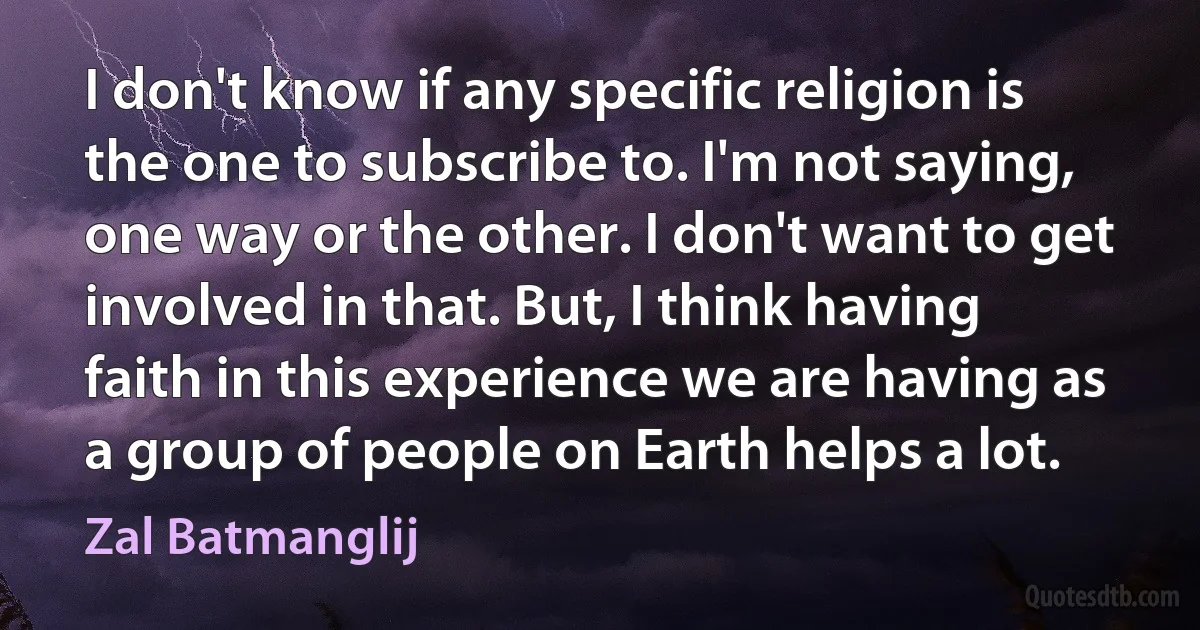 I don't know if any specific religion is the one to subscribe to. I'm not saying, one way or the other. I don't want to get involved in that. But, I think having faith in this experience we are having as a group of people on Earth helps a lot. (Zal Batmanglij)