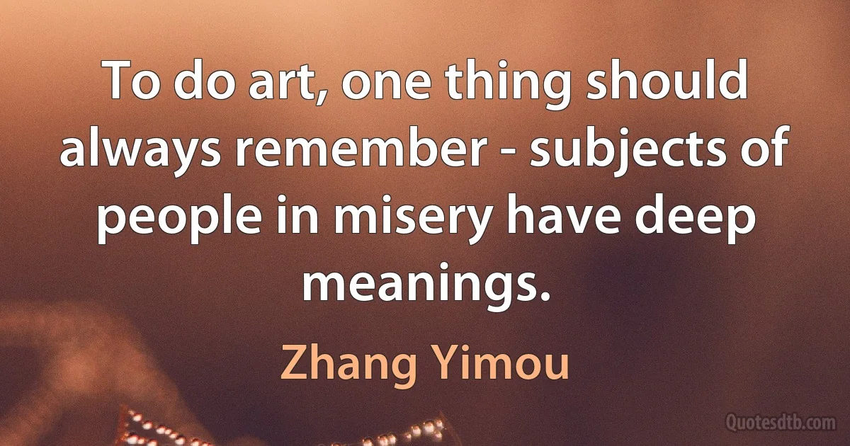 To do art, one thing should always remember - subjects of people in misery have deep meanings. (Zhang Yimou)