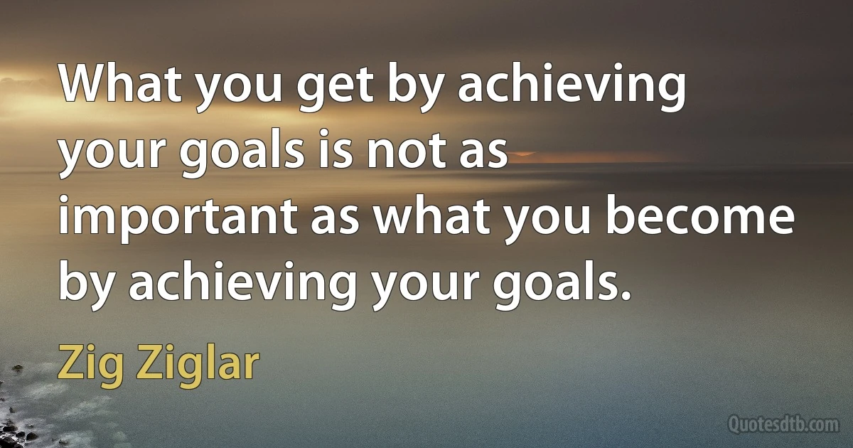 What you get by achieving your goals is not as important as what you become by achieving your goals. (Zig Ziglar)