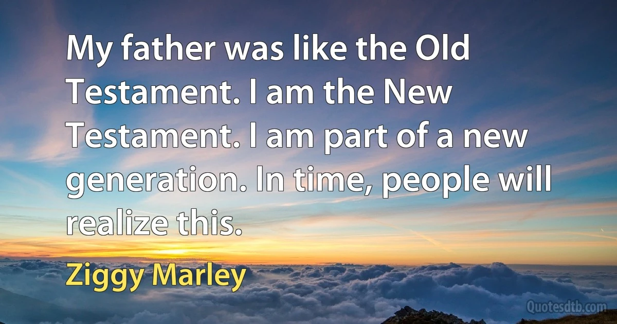 My father was like the Old Testament. I am the New Testament. I am part of a new generation. In time, people will realize this. (Ziggy Marley)