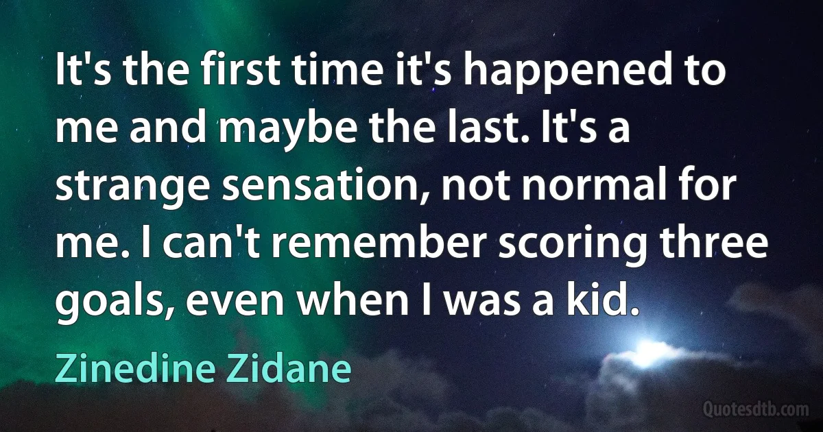 It's the first time it's happened to me and maybe the last. It's a strange sensation, not normal for me. I can't remember scoring three goals, even when I was a kid. (Zinedine Zidane)