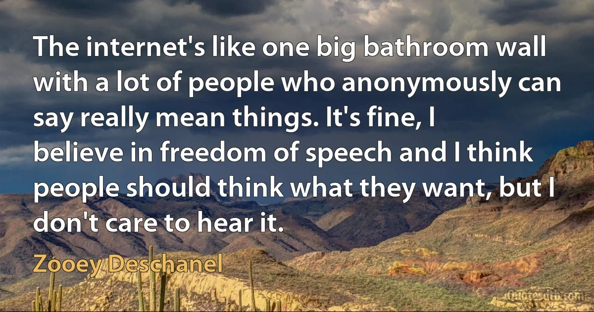 The internet's like one big bathroom wall with a lot of people who anonymously can say really mean things. It's fine, I believe in freedom of speech and I think people should think what they want, but I don't care to hear it. (Zooey Deschanel)