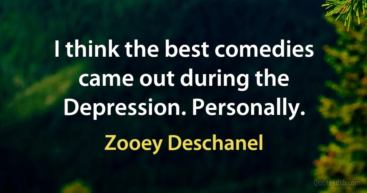 I think the best comedies came out during the Depression. Personally. (Zooey Deschanel)