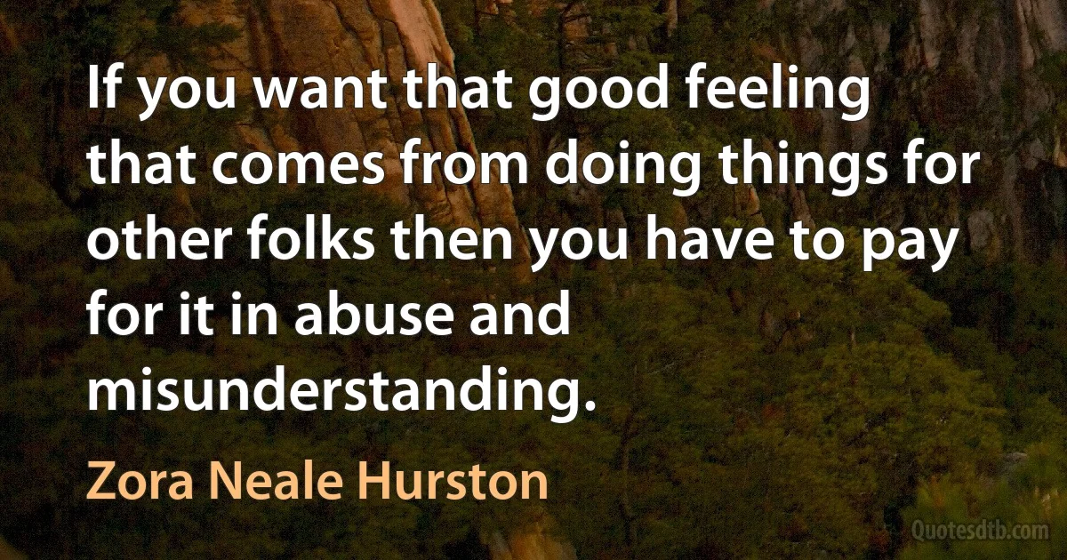 If you want that good feeling that comes from doing things for other folks then you have to pay for it in abuse and misunderstanding. (Zora Neale Hurston)