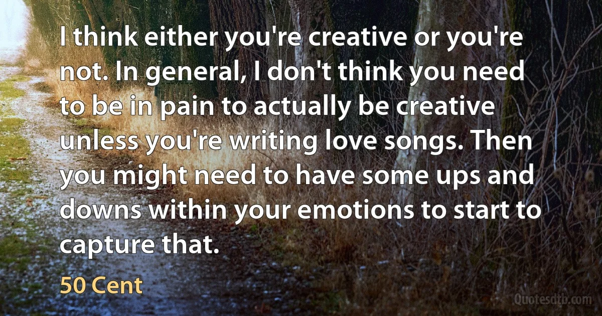 I think either you're creative or you're not. In general, I don't think you need to be in pain to actually be creative unless you're writing love songs. Then you might need to have some ups and downs within your emotions to start to capture that. (50 Cent)