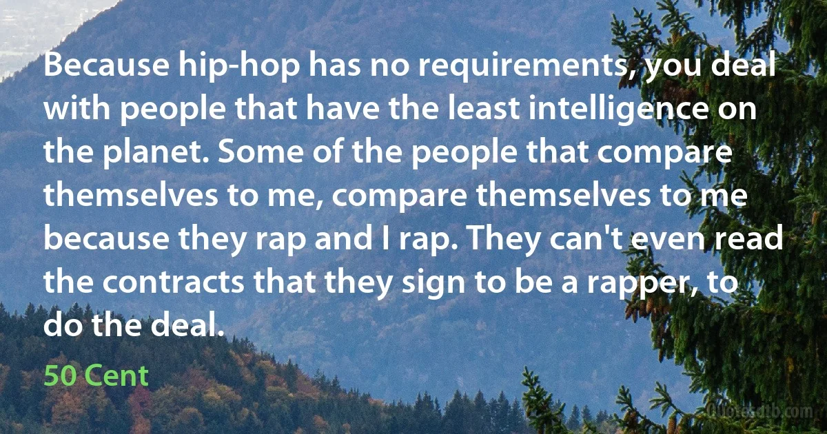 Because hip-hop has no requirements, you deal with people that have the least intelligence on the planet. Some of the people that compare themselves to me, compare themselves to me because they rap and I rap. They can't even read the contracts that they sign to be a rapper, to do the deal. (50 Cent)