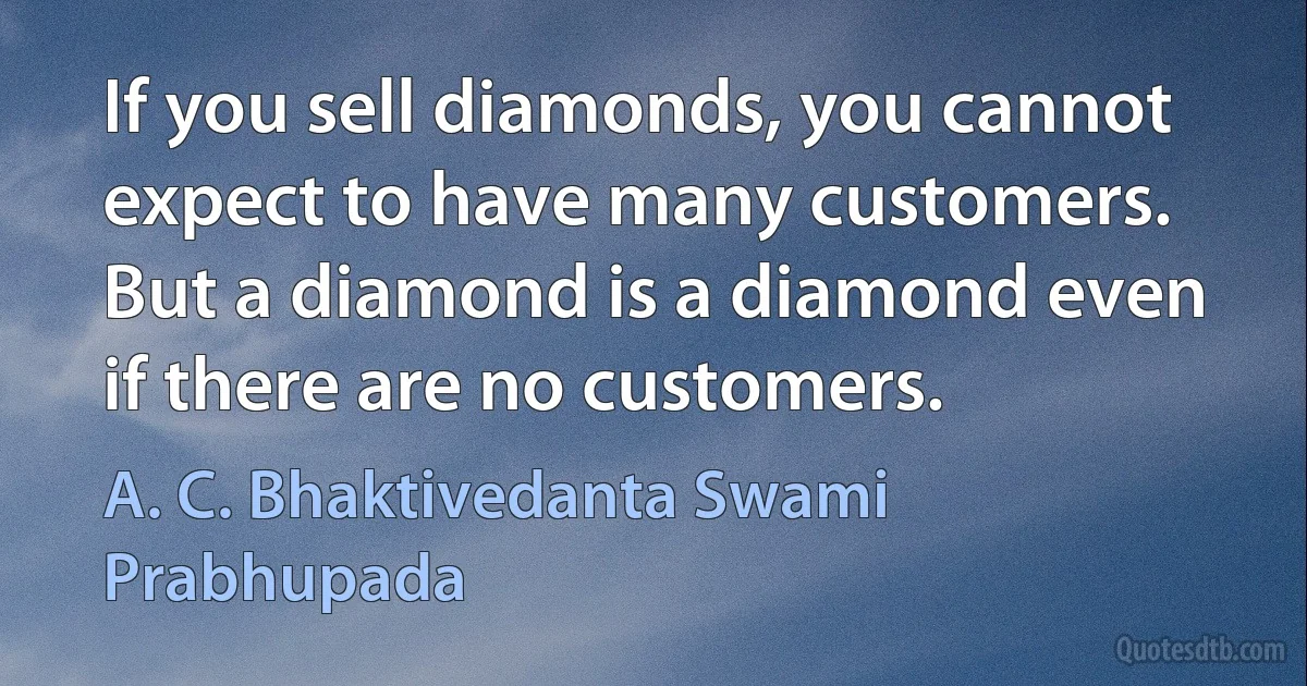 If you sell diamonds, you cannot expect to have many customers. But a diamond is a diamond even if there are no customers. (A. C. Bhaktivedanta Swami Prabhupada)