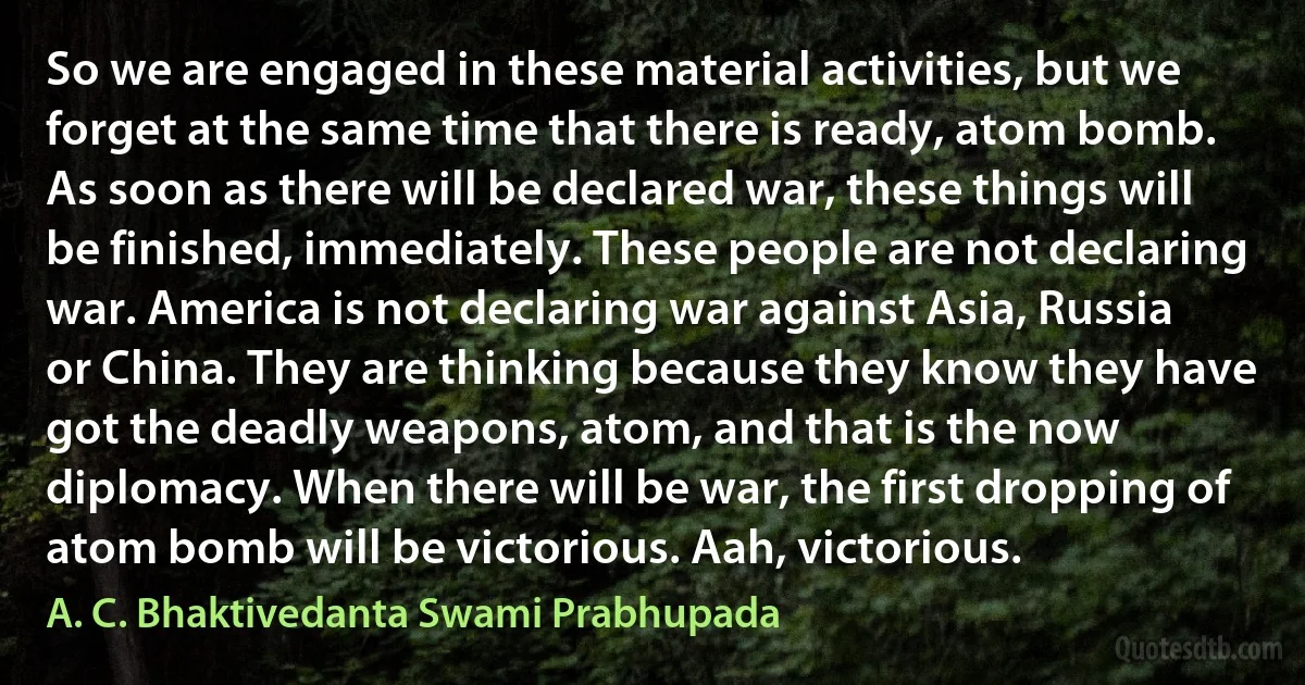 So we are engaged in these material activities, but we forget at the same time that there is ready, atom bomb. As soon as there will be declared war, these things will be finished, immediately. These people are not declaring war. America is not declaring war against Asia, Russia or China. They are thinking because they know they have got the deadly weapons, atom, and that is the now diplomacy. When there will be war, the first dropping of atom bomb will be victorious. Aah, victorious. (A. C. Bhaktivedanta Swami Prabhupada)