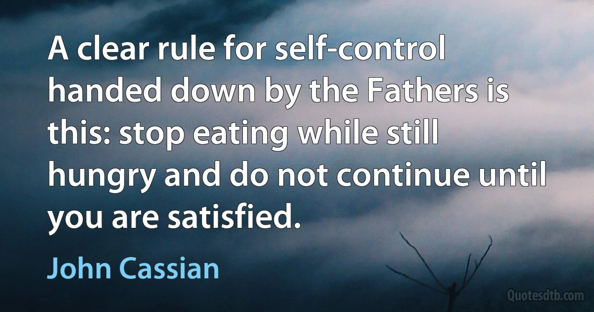 A clear rule for self-control handed down by the Fathers is this: stop eating while still hungry and do not continue until you are satisfied. (John Cassian)