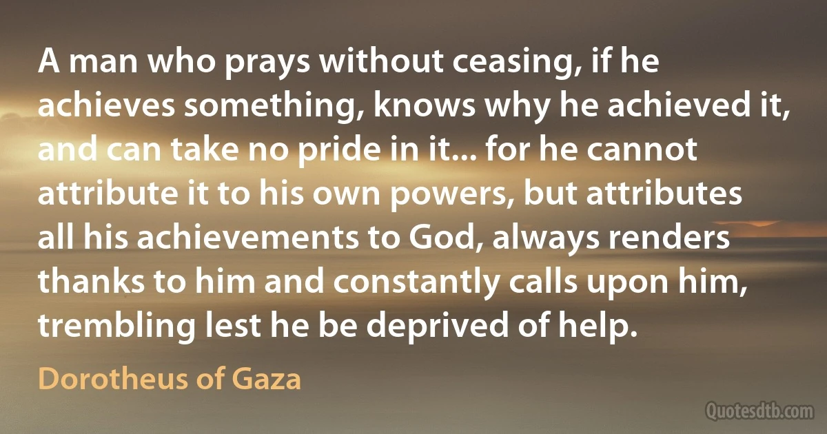 A man who prays without ceasing, if he achieves something, knows why he achieved it, and can take no pride in it... for he cannot attribute it to his own powers, but attributes all his achievements to God, always renders thanks to him and constantly calls upon him, trembling lest he be deprived of help. (Dorotheus of Gaza)
