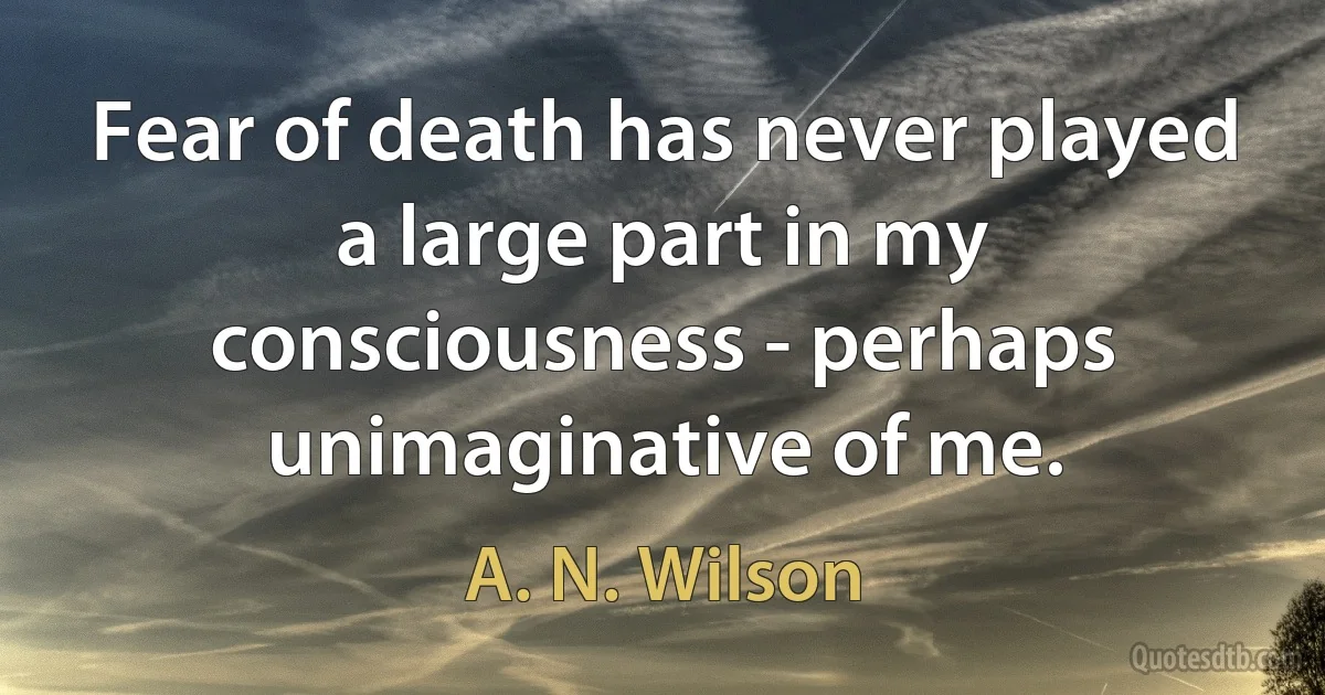 Fear of death has never played a large part in my consciousness - perhaps unimaginative of me. (A. N. Wilson)