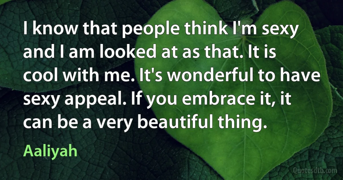 I know that people think I'm sexy and I am looked at as that. It is cool with me. It's wonderful to have sexy appeal. If you embrace it, it can be a very beautiful thing. (Aaliyah)