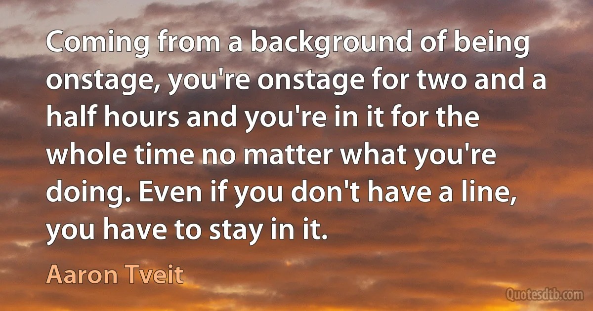 Coming from a background of being onstage, you're onstage for two and a half hours and you're in it for the whole time no matter what you're doing. Even if you don't have a line, you have to stay in it. (Aaron Tveit)