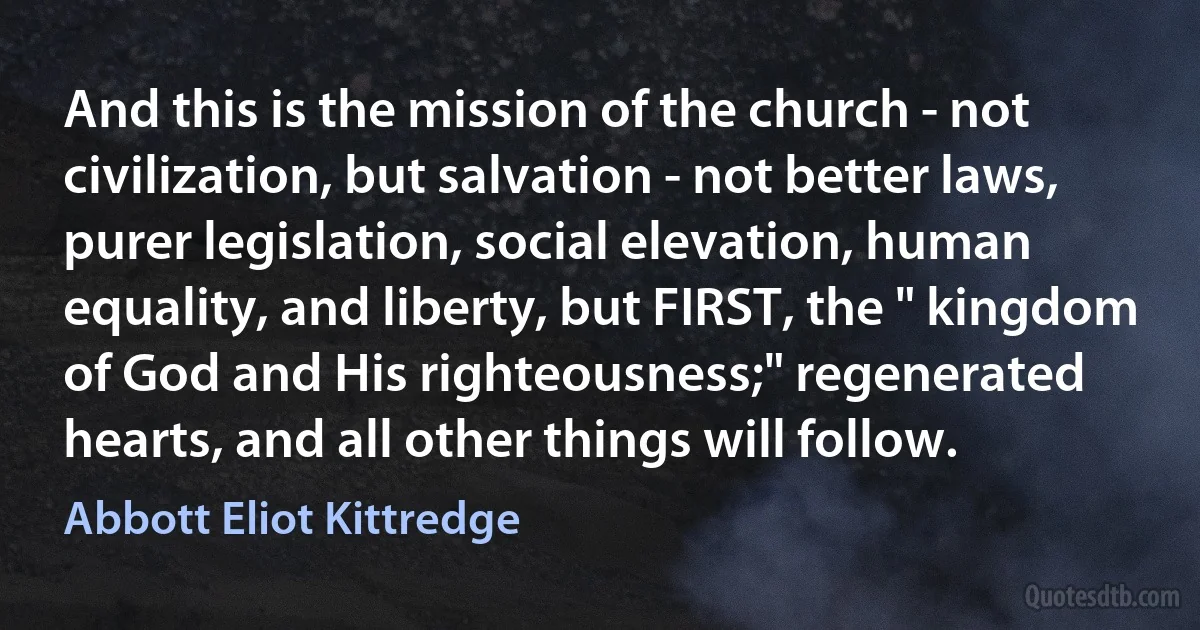 And this is the mission of the church - not civilization, but salvation - not better laws, purer legislation, social elevation, human equality, and liberty, but FIRST, the " kingdom of God and His righteousness;" regenerated hearts, and all other things will follow. (Abbott Eliot Kittredge)