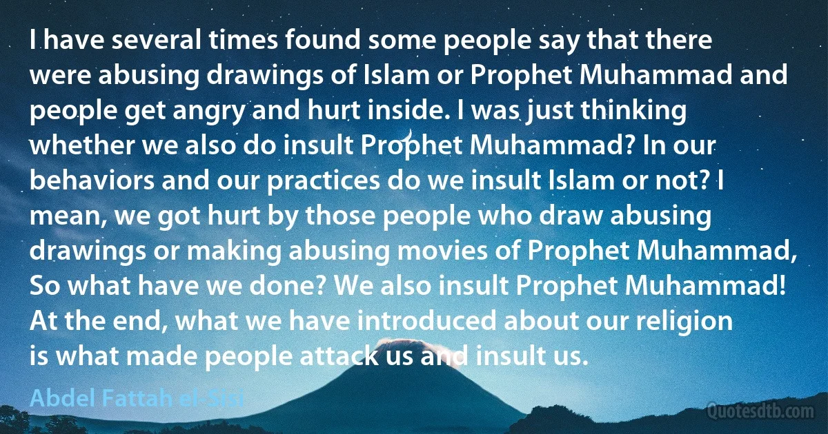 I have several times found some people say that there were abusing drawings of Islam or Prophet Muhammad and people get angry and hurt inside. I was just thinking whether we also do insult Prophet Muhammad? In our behaviors and our practices do we insult Islam or not? I mean, we got hurt by those people who draw abusing drawings or making abusing movies of Prophet Muhammad, So what have we done? We also insult Prophet Muhammad! At the end, what we have introduced about our religion is what made people attack us and insult us. (Abdel Fattah el-Sisi)