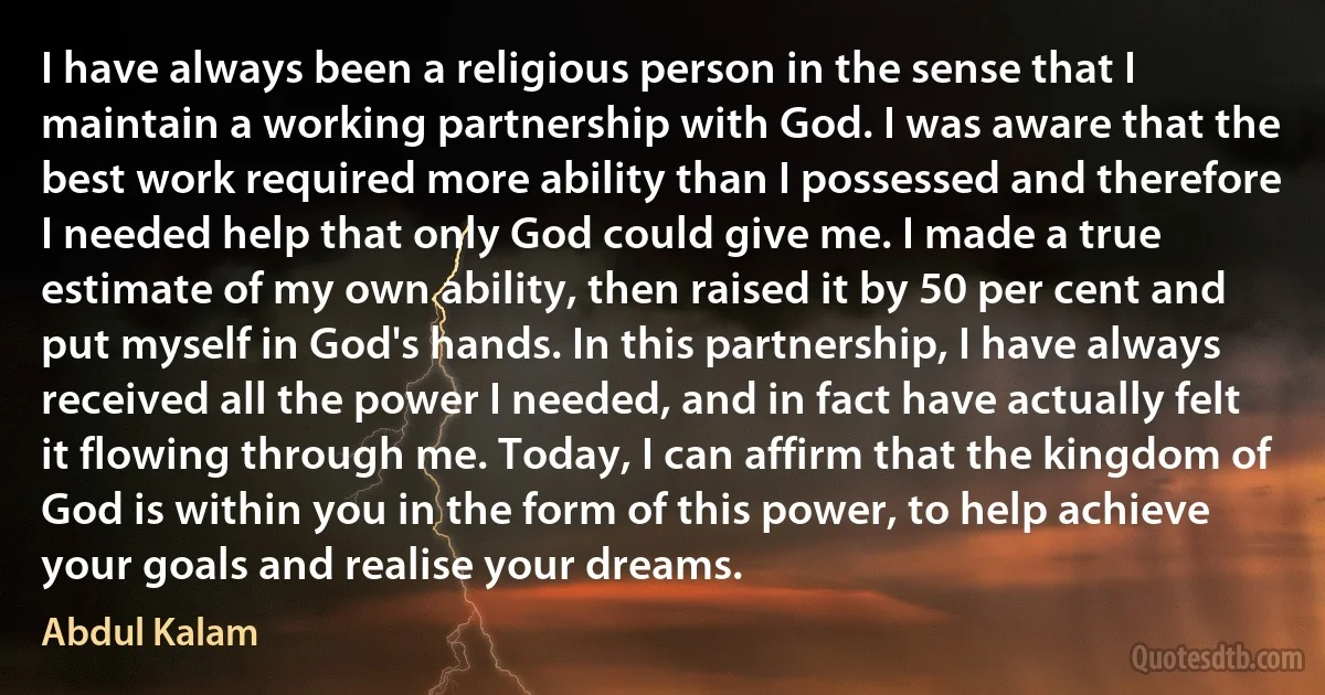 I have always been a religious person in the sense that I maintain a working partnership with God. I was aware that the best work required more ability than I possessed and therefore I needed help that only God could give me. I made a true estimate of my own ability, then raised it by 50 per cent and put myself in God's hands. In this partnership, I have always received all the power I needed, and in fact have actually felt it flowing through me. Today, I can affirm that the kingdom of God is within you in the form of this power, to help achieve your goals and realise your dreams. (Abdul Kalam)