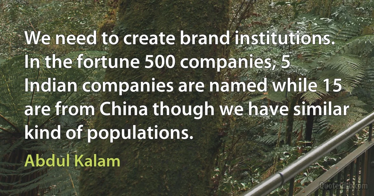 We need to create brand institutions. In the fortune 500 companies, 5 Indian companies are named while 15 are from China though we have similar kind of populations. (Abdul Kalam)