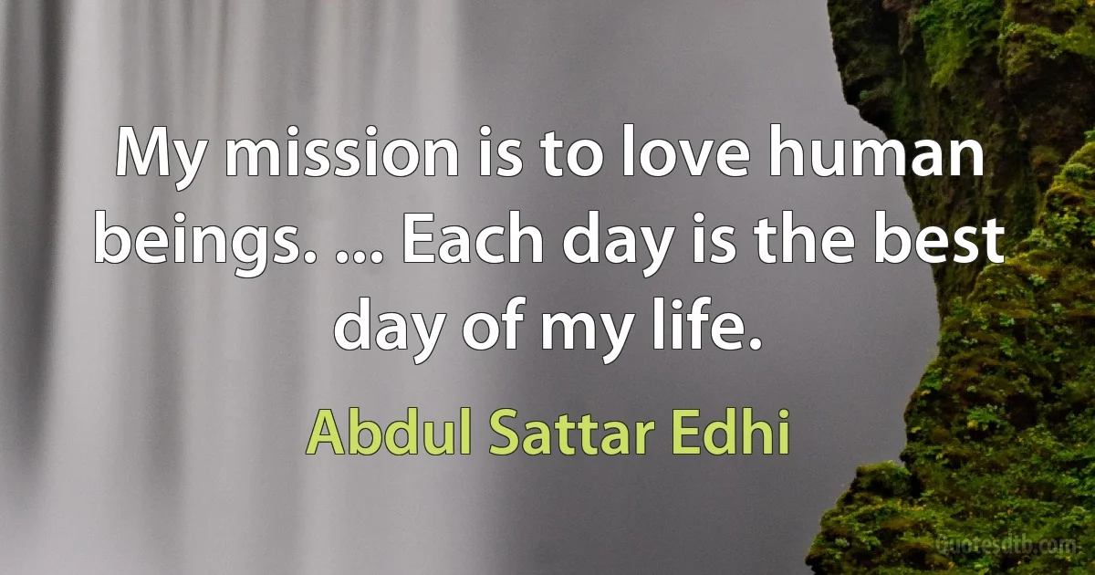 My mission is to love human beings. ... Each day is the best day of my life. (Abdul Sattar Edhi)