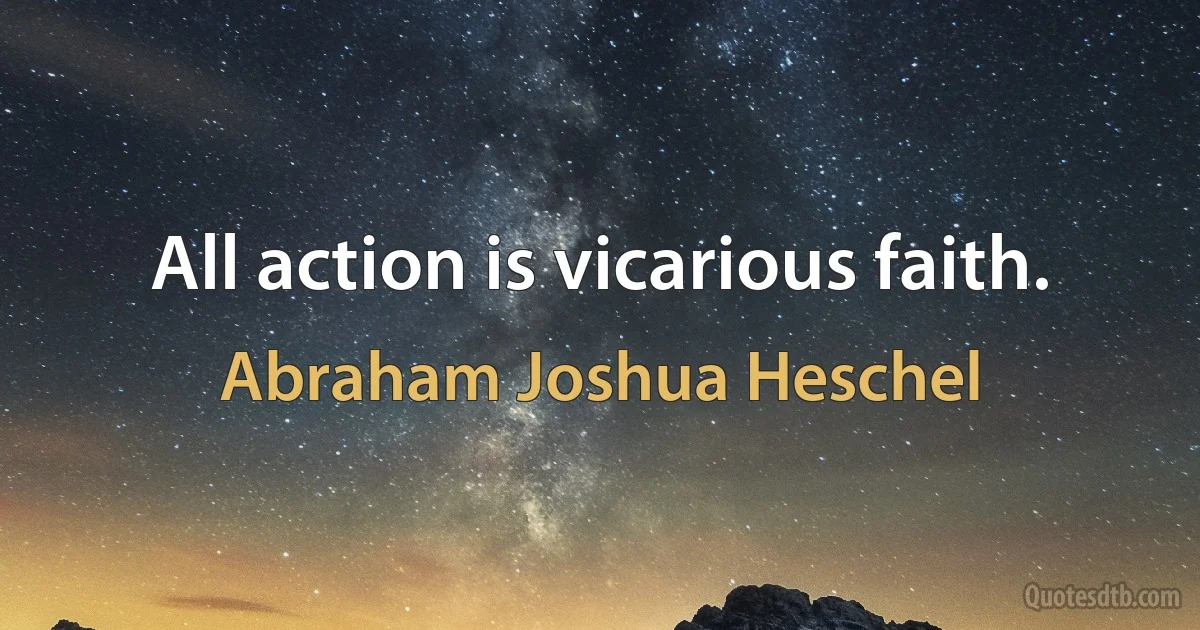 All action is vicarious faith. (Abraham Joshua Heschel)