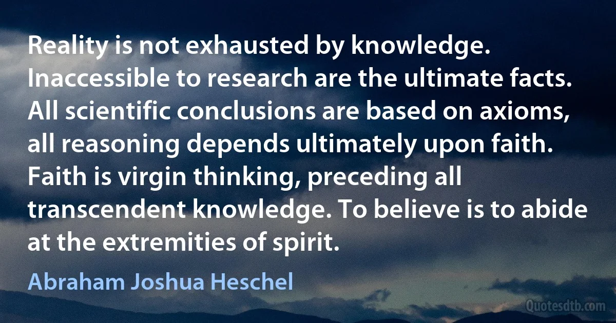 Reality is not exhausted by knowledge. Inaccessible to research are the ultimate facts. All scientific conclusions are based on axioms, all reasoning depends ultimately upon faith. Faith is virgin thinking, preceding all transcendent knowledge. To believe is to abide at the extremities of spirit. (Abraham Joshua Heschel)