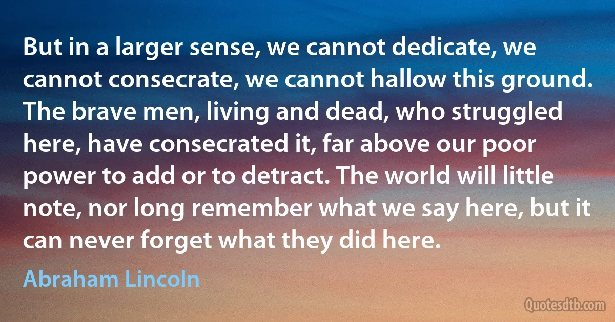 But in a larger sense, we cannot dedicate, we cannot consecrate, we cannot hallow this ground. The brave men, living and dead, who struggled here, have consecrated it, far above our poor power to add or to detract. The world will little note, nor long remember what we say here, but it can never forget what they did here. (Abraham Lincoln)