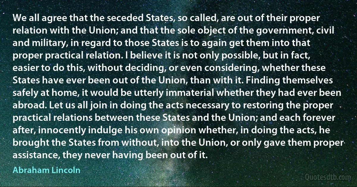 We all agree that the seceded States, so called, are out of their proper relation with the Union; and that the sole object of the government, civil and military, in regard to those States is to again get them into that proper practical relation. I believe it is not only possible, but in fact, easier to do this, without deciding, or even considering, whether these States have ever been out of the Union, than with it. Finding themselves safely at home, it would be utterly immaterial whether they had ever been abroad. Let us all join in doing the acts necessary to restoring the proper practical relations between these States and the Union; and each forever after, innocently indulge his own opinion whether, in doing the acts, he brought the States from without, into the Union, or only gave them proper assistance, they never having been out of it. (Abraham Lincoln)