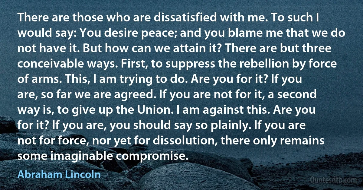 There are those who are dissatisfied with me. To such I would say: You desire peace; and you blame me that we do not have it. But how can we attain it? There are but three conceivable ways. First, to suppress the rebellion by force of arms. This, I am trying to do. Are you for it? If you are, so far we are agreed. If you are not for it, a second way is, to give up the Union. I am against this. Are you for it? If you are, you should say so plainly. If you are not for force, nor yet for dissolution, there only remains some imaginable compromise. (Abraham Lincoln)