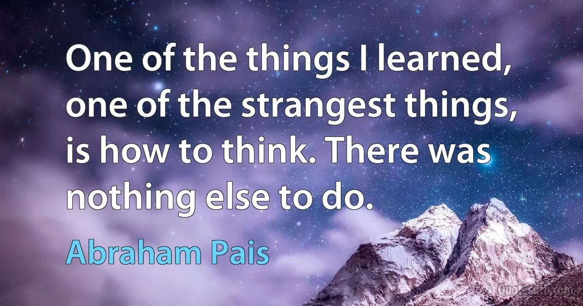 One of the things I learned, one of the strangest things, is how to think. There was nothing else to do. (Abraham Pais)