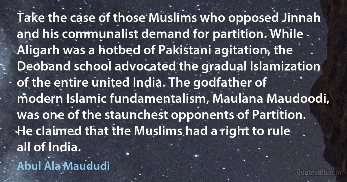 Take the case of those Muslims who opposed Jinnah and his communalist demand for partition. While Aligarh was a hotbed of Pakistani agitation, the Deoband school advocated the gradual Islamization of the entire united India. The godfather of modern Islamic fundamentalism, Maulana Maudoodi, was one of the staunchest opponents of Partition. He claimed that the Muslims had a right to rule all of India. (Abul Ala Maududi)