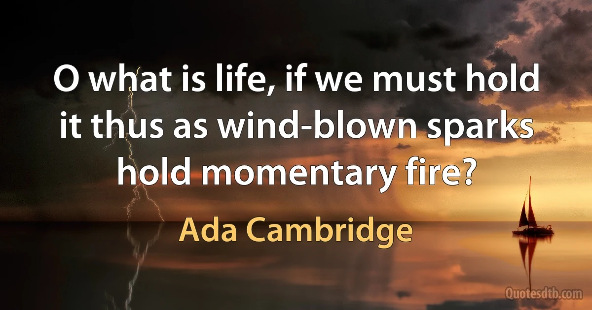 O what is life, if we must hold it thus as wind-blown sparks hold momentary fire? (Ada Cambridge)