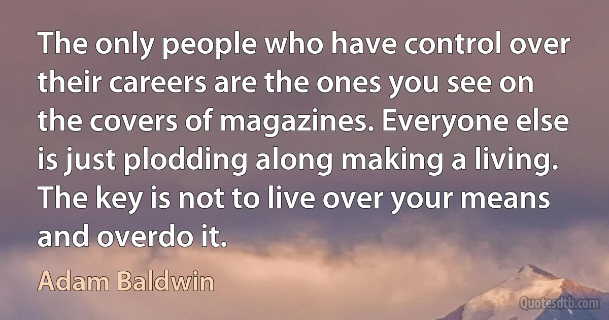 The only people who have control over their careers are the ones you see on the covers of magazines. Everyone else is just plodding along making a living. The key is not to live over your means and overdo it. (Adam Baldwin)