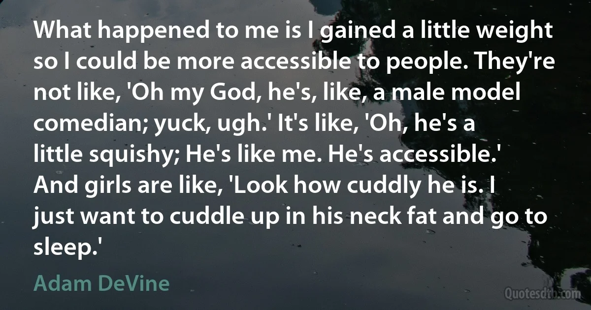 What happened to me is I gained a little weight so I could be more accessible to people. They're not like, 'Oh my God, he's, like, a male model comedian; yuck, ugh.' It's like, 'Oh, he's a little squishy; He's like me. He's accessible.' And girls are like, 'Look how cuddly he is. I just want to cuddle up in his neck fat and go to sleep.' (Adam DeVine)