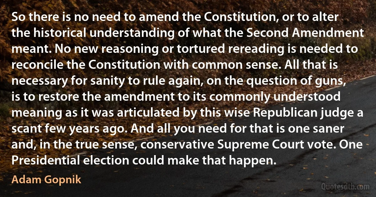 So there is no need to amend the Constitution, or to alter the historical understanding of what the Second Amendment meant. No new reasoning or tortured rereading is needed to reconcile the Constitution with common sense. All that is necessary for sanity to rule again, on the question of guns, is to restore the amendment to its commonly understood meaning as it was articulated by this wise Republican judge a scant few years ago. And all you need for that is one saner and, in the true sense, conservative Supreme Court vote. One Presidential election could make that happen. (Adam Gopnik)