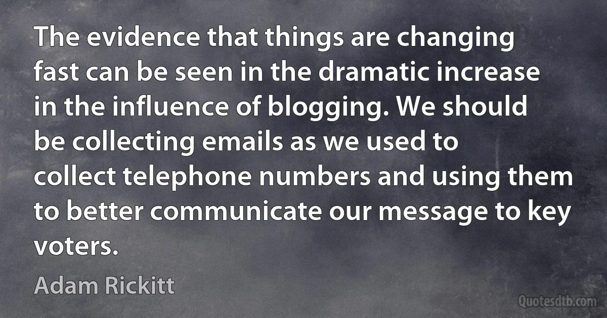 The evidence that things are changing fast can be seen in the dramatic increase in the influence of blogging. We should be collecting emails as we used to collect telephone numbers and using them to better communicate our message to key voters. (Adam Rickitt)