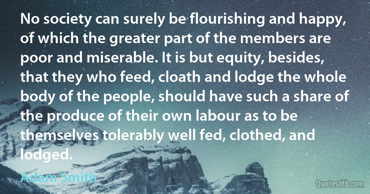 No society can surely be flourishing and happy, of which the greater part of the members are poor and miserable. It is but equity, besides, that they who feed, cloath and lodge the whole body of the people, should have such a share of the produce of their own labour as to be themselves tolerably well fed, clothed, and lodged. (Adam Smith)