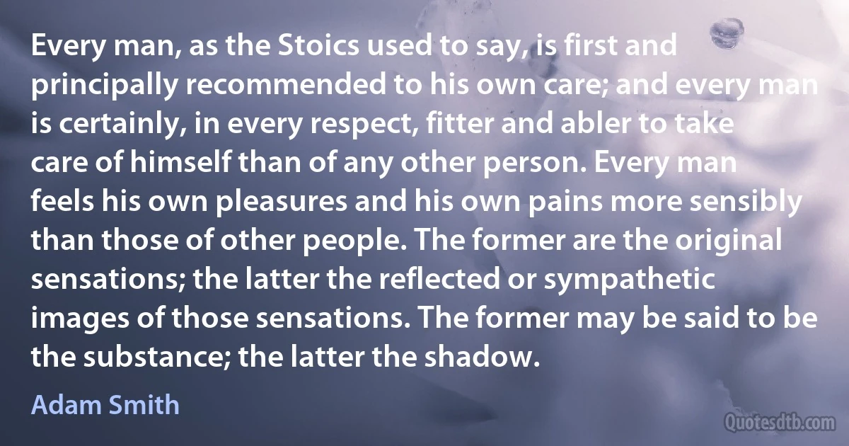 Every man, as the Stoics used to say, is first and principally recommended to his own care; and every man is certainly, in every respect, fitter and abler to take care of himself than of any other person. Every man feels his own pleasures and his own pains more sensibly than those of other people. The former are the original sensations; the latter the reflected or sympathetic images of those sensations. The former may be said to be the substance; the latter the shadow. (Adam Smith)