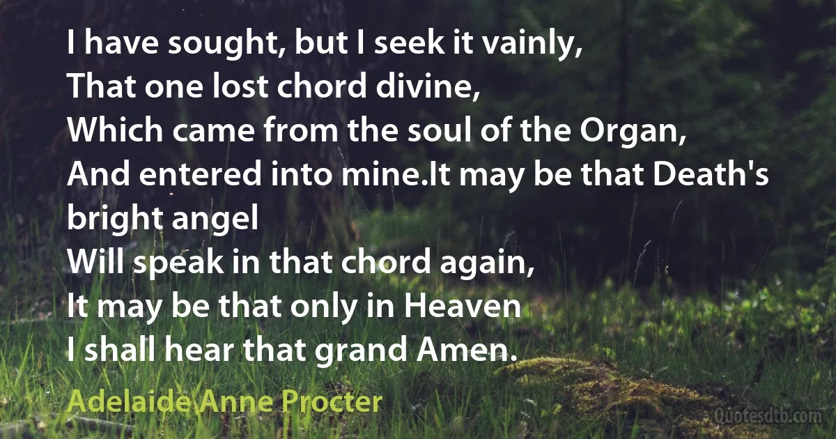 I have sought, but I seek it vainly,
That one lost chord divine,
Which came from the soul of the Organ,
And entered into mine.It may be that Death's bright angel
Will speak in that chord again,
It may be that only in Heaven
I shall hear that grand Amen. (Adelaide Anne Procter)