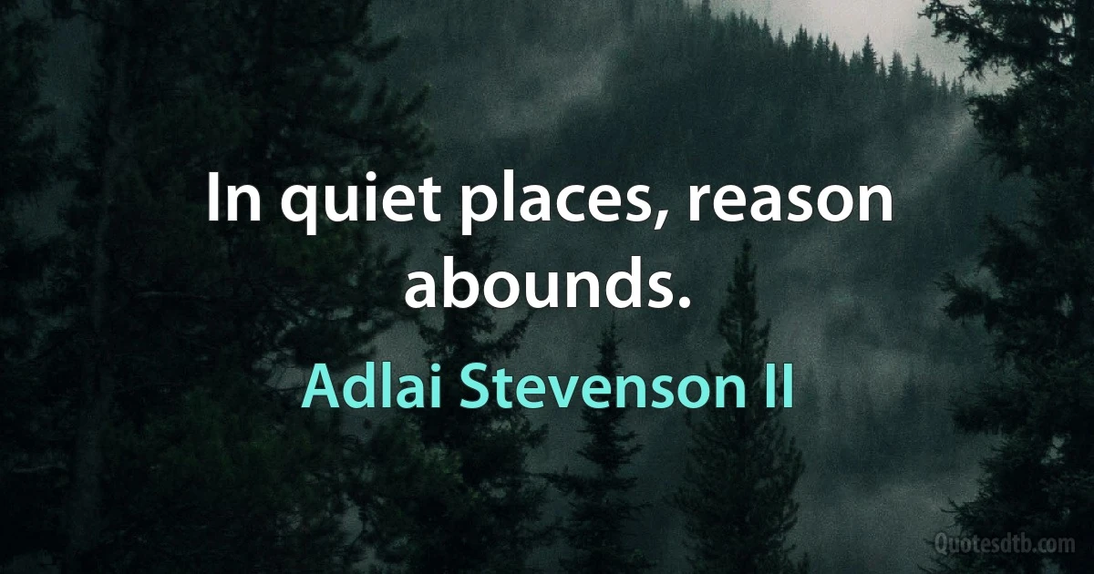 In quiet places, reason abounds. (Adlai Stevenson II)